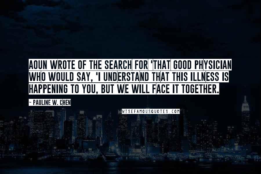 Pauline W. Chen Quotes: Aoun wrote of the search for 'that good physician who would say, 'I understand that this illness is happening to you, but we will face it together.