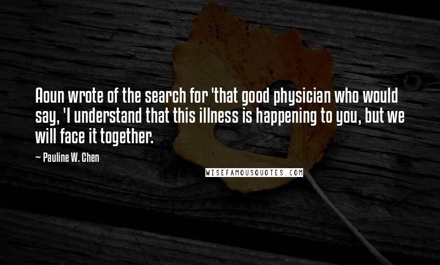 Pauline W. Chen Quotes: Aoun wrote of the search for 'that good physician who would say, 'I understand that this illness is happening to you, but we will face it together.