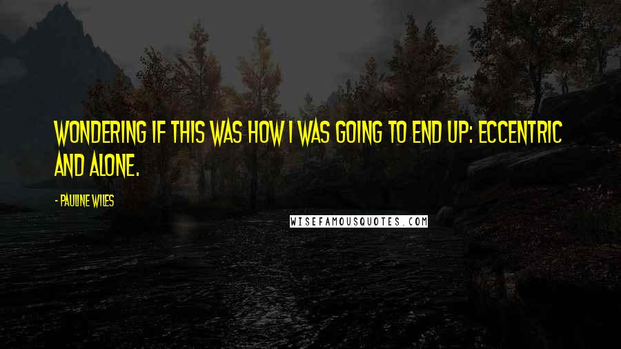 Pauline Wiles Quotes: wondering if this was how I was going to end up: eccentric and alone.