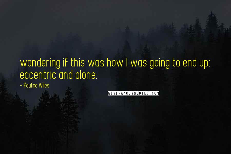 Pauline Wiles Quotes: wondering if this was how I was going to end up: eccentric and alone.