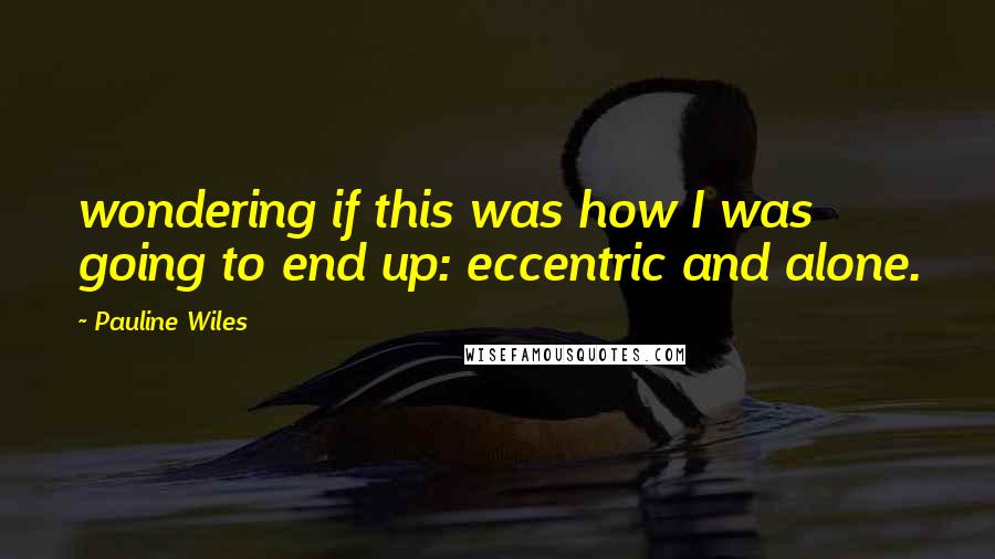 Pauline Wiles Quotes: wondering if this was how I was going to end up: eccentric and alone.