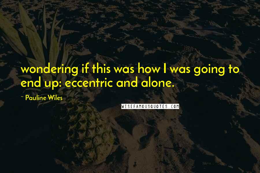 Pauline Wiles Quotes: wondering if this was how I was going to end up: eccentric and alone.