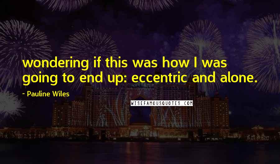 Pauline Wiles Quotes: wondering if this was how I was going to end up: eccentric and alone.