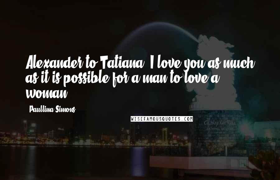 Paullina Simons Quotes: Alexander to Tatiana: I love you as much as it is possible for a man to love a woman.