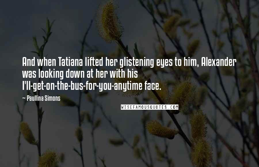 Paullina Simons Quotes: And when Tatiana lifted her glistening eyes to him, Alexander was looking down at her with his I'll-get-on-the-bus-for-you-anytime face.