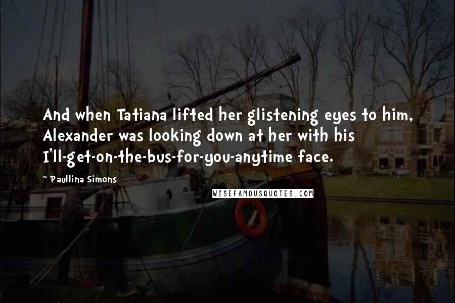 Paullina Simons Quotes: And when Tatiana lifted her glistening eyes to him, Alexander was looking down at her with his I'll-get-on-the-bus-for-you-anytime face.