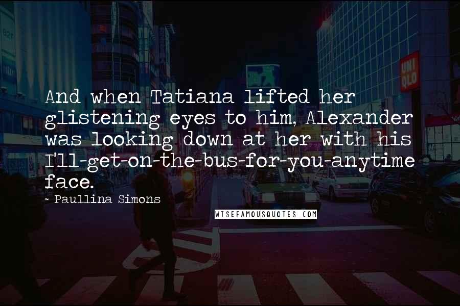 Paullina Simons Quotes: And when Tatiana lifted her glistening eyes to him, Alexander was looking down at her with his I'll-get-on-the-bus-for-you-anytime face.