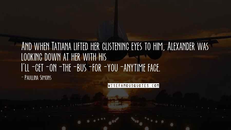 Paullina Simons Quotes: And when Tatiana lifted her glistening eyes to him, Alexander was looking down at her with his I'll-get-on-the-bus-for-you-anytime face.