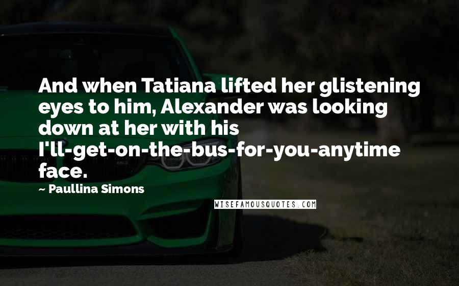 Paullina Simons Quotes: And when Tatiana lifted her glistening eyes to him, Alexander was looking down at her with his I'll-get-on-the-bus-for-you-anytime face.