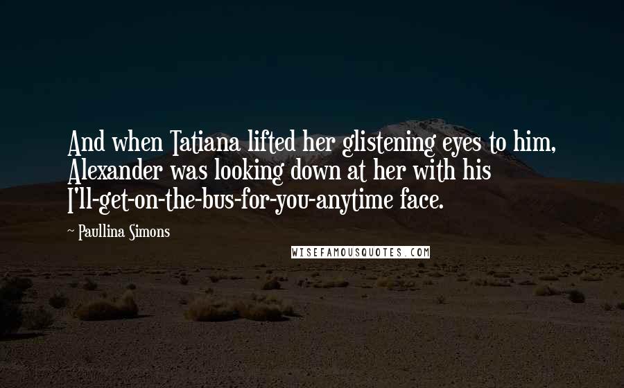 Paullina Simons Quotes: And when Tatiana lifted her glistening eyes to him, Alexander was looking down at her with his I'll-get-on-the-bus-for-you-anytime face.