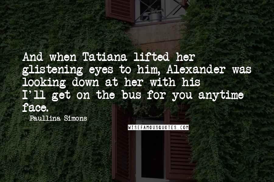 Paullina Simons Quotes: And when Tatiana lifted her glistening eyes to him, Alexander was looking down at her with his I'll-get-on-the-bus-for-you-anytime face.