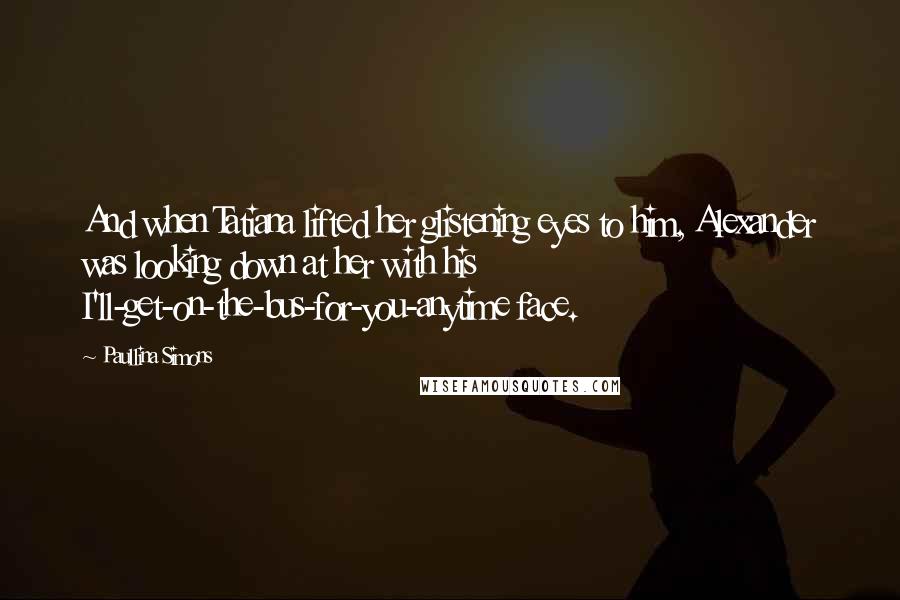 Paullina Simons Quotes: And when Tatiana lifted her glistening eyes to him, Alexander was looking down at her with his I'll-get-on-the-bus-for-you-anytime face.
