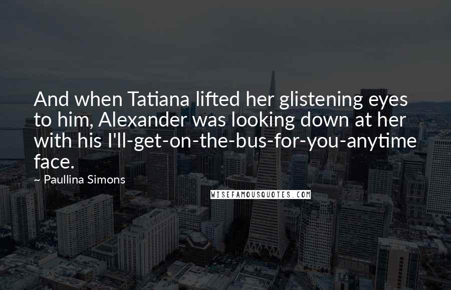 Paullina Simons Quotes: And when Tatiana lifted her glistening eyes to him, Alexander was looking down at her with his I'll-get-on-the-bus-for-you-anytime face.