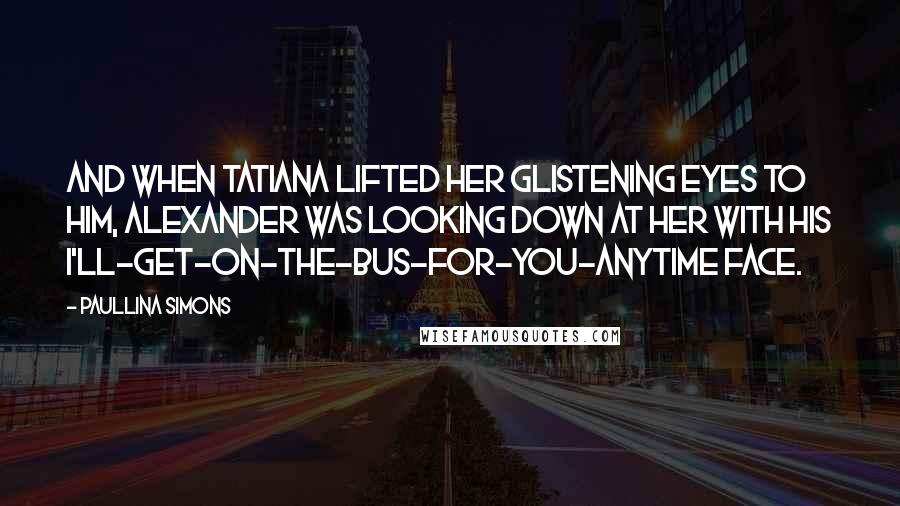 Paullina Simons Quotes: And when Tatiana lifted her glistening eyes to him, Alexander was looking down at her with his I'll-get-on-the-bus-for-you-anytime face.