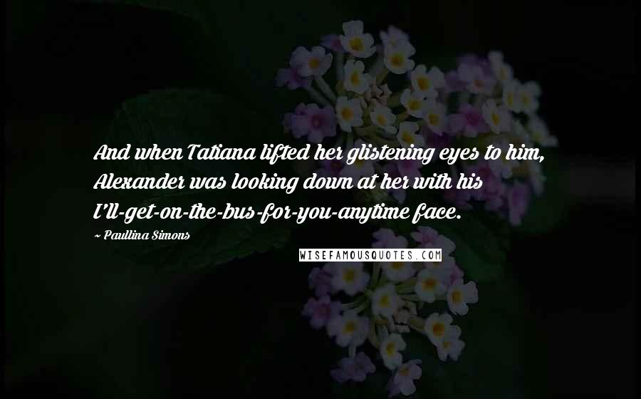 Paullina Simons Quotes: And when Tatiana lifted her glistening eyes to him, Alexander was looking down at her with his I'll-get-on-the-bus-for-you-anytime face.