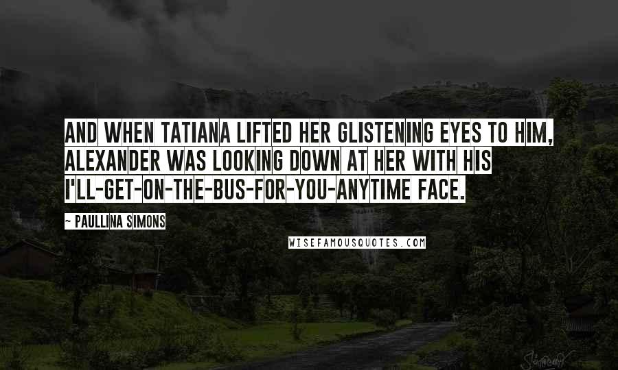 Paullina Simons Quotes: And when Tatiana lifted her glistening eyes to him, Alexander was looking down at her with his I'll-get-on-the-bus-for-you-anytime face.