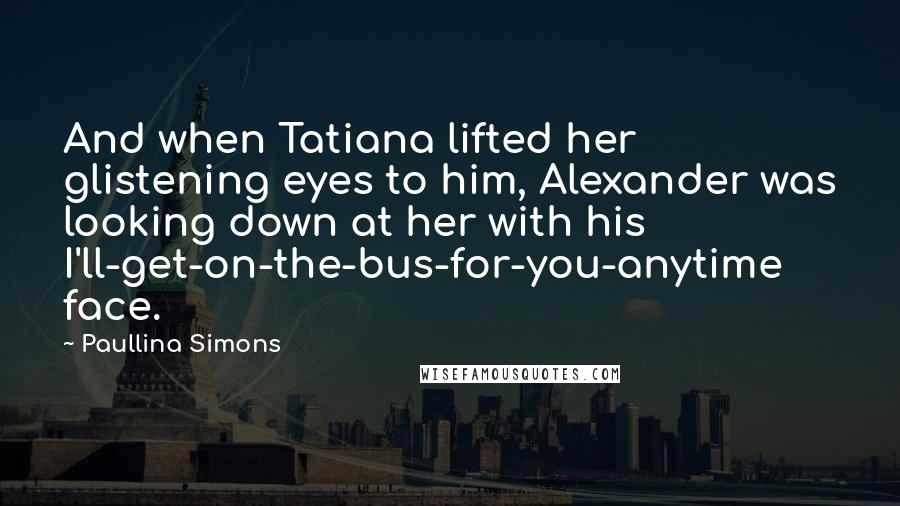 Paullina Simons Quotes: And when Tatiana lifted her glistening eyes to him, Alexander was looking down at her with his I'll-get-on-the-bus-for-you-anytime face.