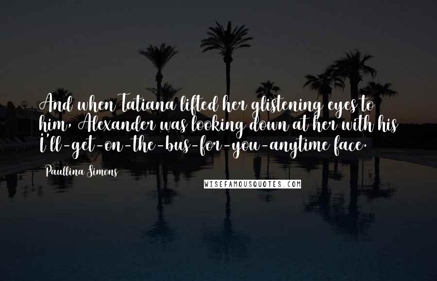 Paullina Simons Quotes: And when Tatiana lifted her glistening eyes to him, Alexander was looking down at her with his I'll-get-on-the-bus-for-you-anytime face.