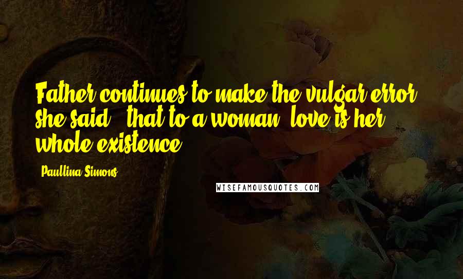 Paullina Simons Quotes: Father continues to make the vulgar error," she said, "that to a woman, love is her whole existence.