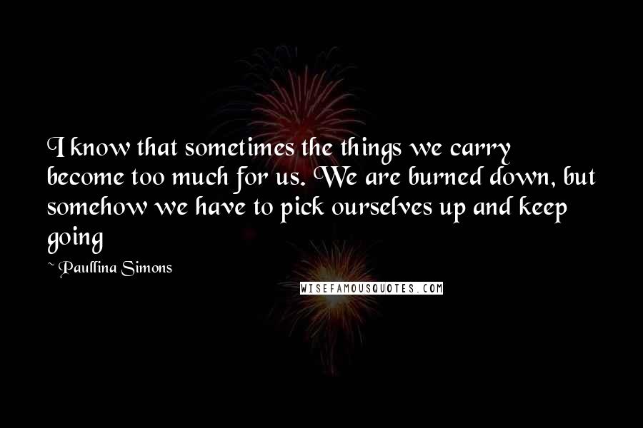 Paullina Simons Quotes: I know that sometimes the things we carry become too much for us. We are burned down, but somehow we have to pick ourselves up and keep going