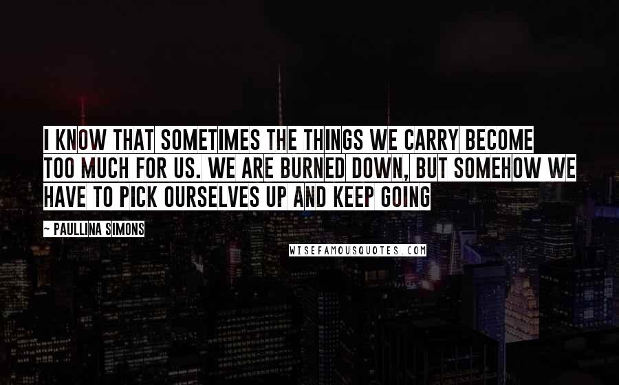 Paullina Simons Quotes: I know that sometimes the things we carry become too much for us. We are burned down, but somehow we have to pick ourselves up and keep going