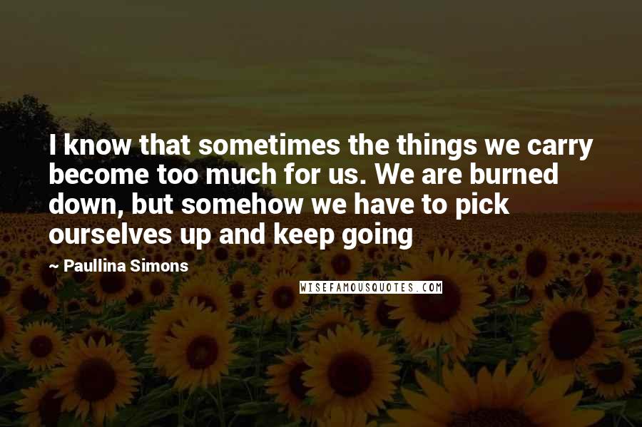 Paullina Simons Quotes: I know that sometimes the things we carry become too much for us. We are burned down, but somehow we have to pick ourselves up and keep going