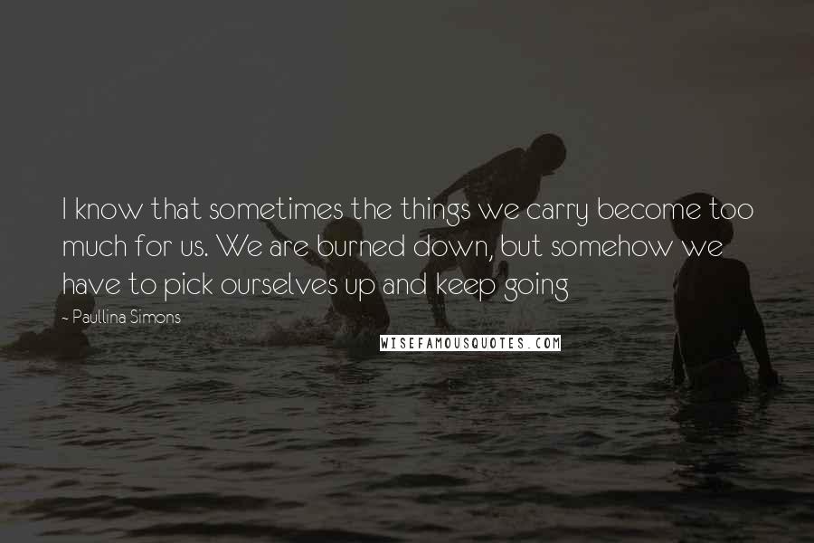 Paullina Simons Quotes: I know that sometimes the things we carry become too much for us. We are burned down, but somehow we have to pick ourselves up and keep going