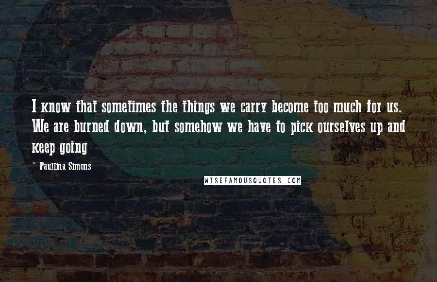 Paullina Simons Quotes: I know that sometimes the things we carry become too much for us. We are burned down, but somehow we have to pick ourselves up and keep going