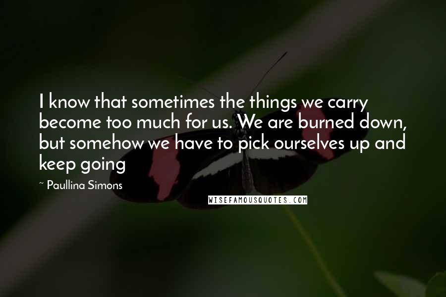 Paullina Simons Quotes: I know that sometimes the things we carry become too much for us. We are burned down, but somehow we have to pick ourselves up and keep going