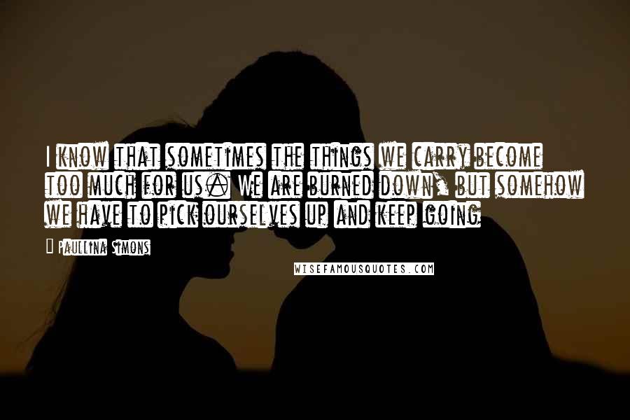 Paullina Simons Quotes: I know that sometimes the things we carry become too much for us. We are burned down, but somehow we have to pick ourselves up and keep going