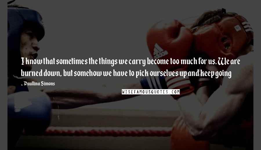 Paullina Simons Quotes: I know that sometimes the things we carry become too much for us. We are burned down, but somehow we have to pick ourselves up and keep going