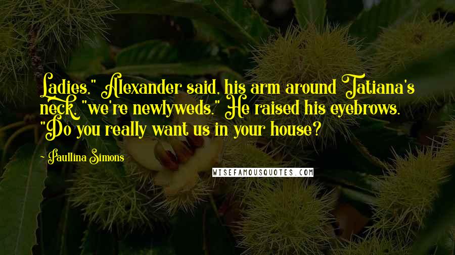 Paullina Simons Quotes: Ladies," Alexander said, his arm around Tatiana's neck, "we're newlyweds." He raised his eyebrows. "Do you really want us in your house?