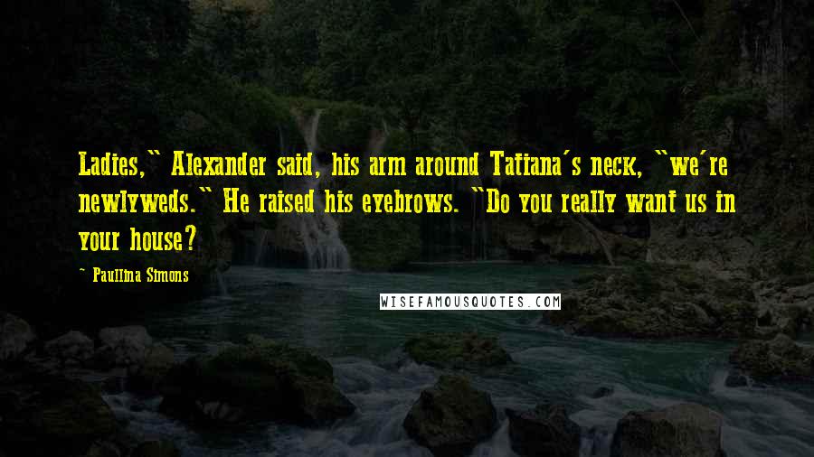Paullina Simons Quotes: Ladies," Alexander said, his arm around Tatiana's neck, "we're newlyweds." He raised his eyebrows. "Do you really want us in your house?
