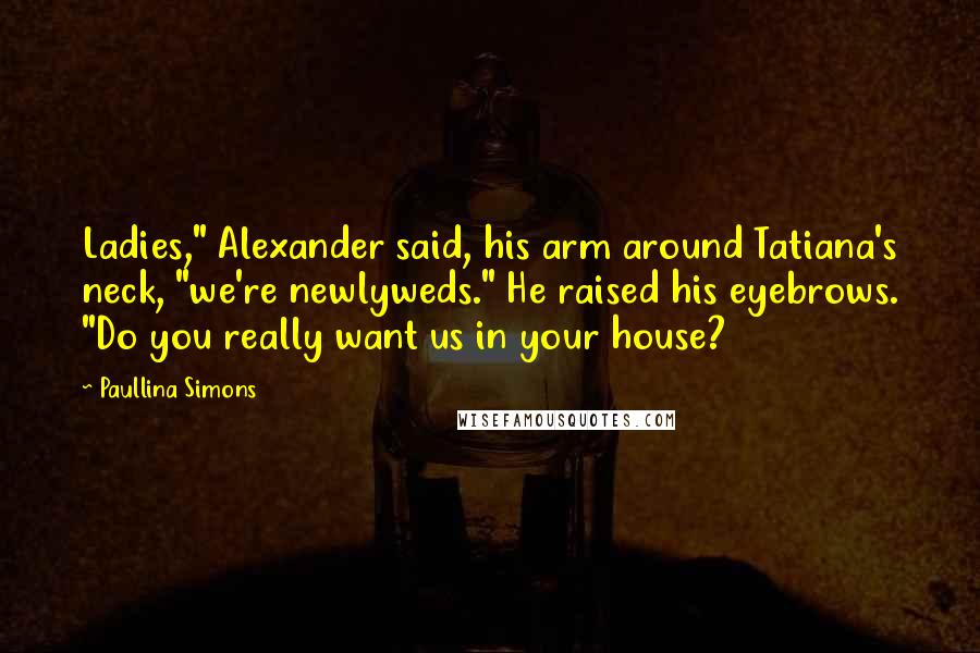 Paullina Simons Quotes: Ladies," Alexander said, his arm around Tatiana's neck, "we're newlyweds." He raised his eyebrows. "Do you really want us in your house?