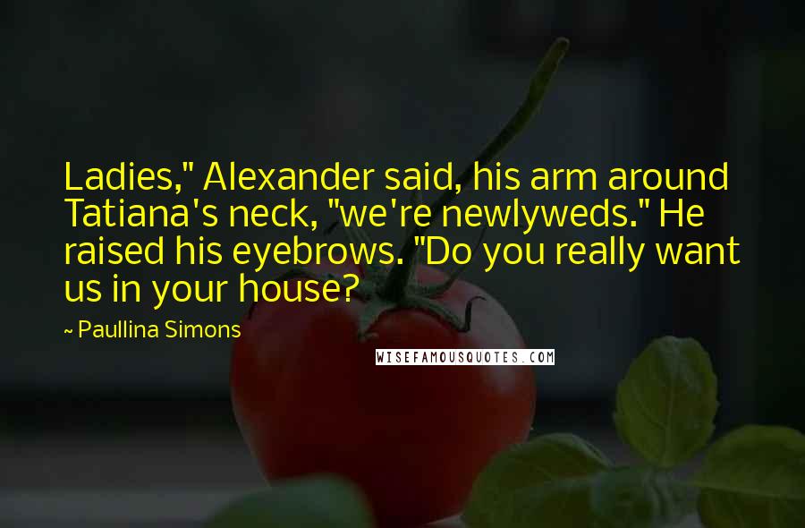 Paullina Simons Quotes: Ladies," Alexander said, his arm around Tatiana's neck, "we're newlyweds." He raised his eyebrows. "Do you really want us in your house?