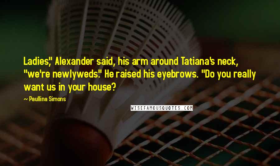 Paullina Simons Quotes: Ladies," Alexander said, his arm around Tatiana's neck, "we're newlyweds." He raised his eyebrows. "Do you really want us in your house?