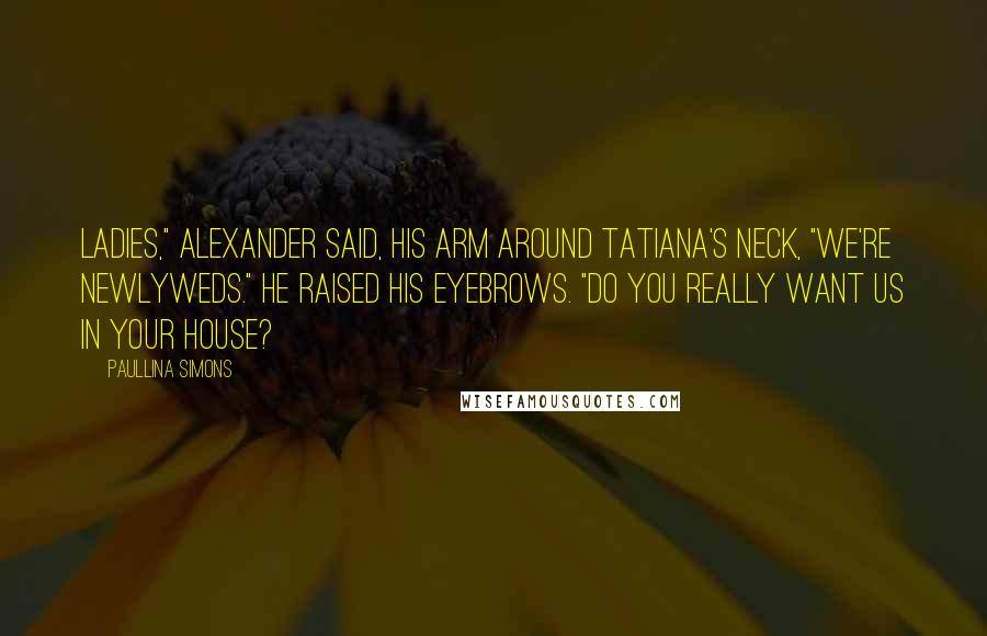 Paullina Simons Quotes: Ladies," Alexander said, his arm around Tatiana's neck, "we're newlyweds." He raised his eyebrows. "Do you really want us in your house?