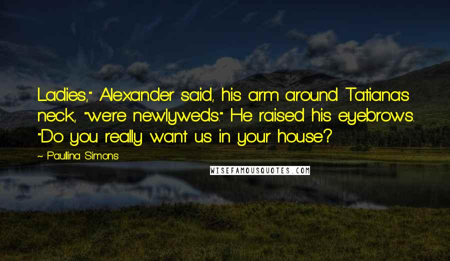 Paullina Simons Quotes: Ladies," Alexander said, his arm around Tatiana's neck, "we're newlyweds." He raised his eyebrows. "Do you really want us in your house?