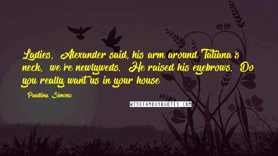 Paullina Simons Quotes: Ladies," Alexander said, his arm around Tatiana's neck, "we're newlyweds." He raised his eyebrows. "Do you really want us in your house?