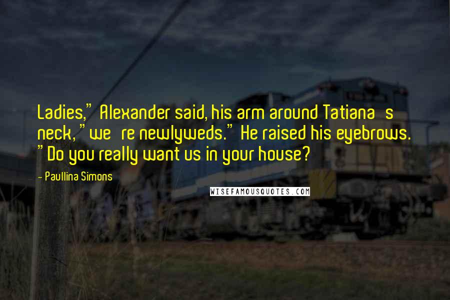 Paullina Simons Quotes: Ladies," Alexander said, his arm around Tatiana's neck, "we're newlyweds." He raised his eyebrows. "Do you really want us in your house?