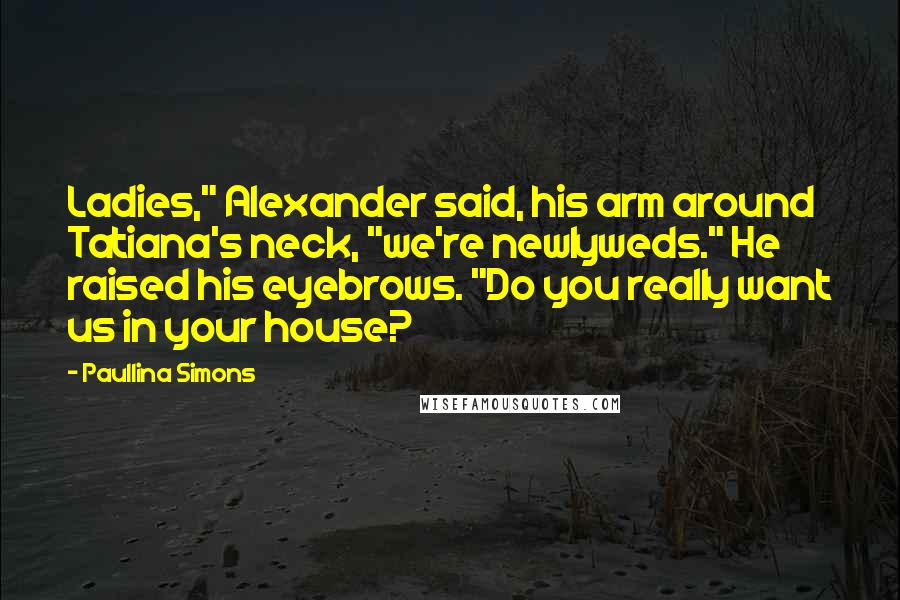 Paullina Simons Quotes: Ladies," Alexander said, his arm around Tatiana's neck, "we're newlyweds." He raised his eyebrows. "Do you really want us in your house?