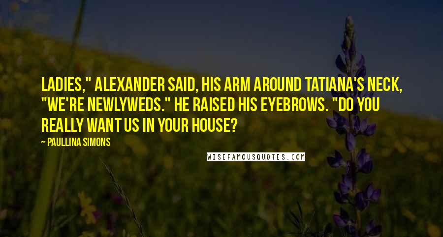 Paullina Simons Quotes: Ladies," Alexander said, his arm around Tatiana's neck, "we're newlyweds." He raised his eyebrows. "Do you really want us in your house?