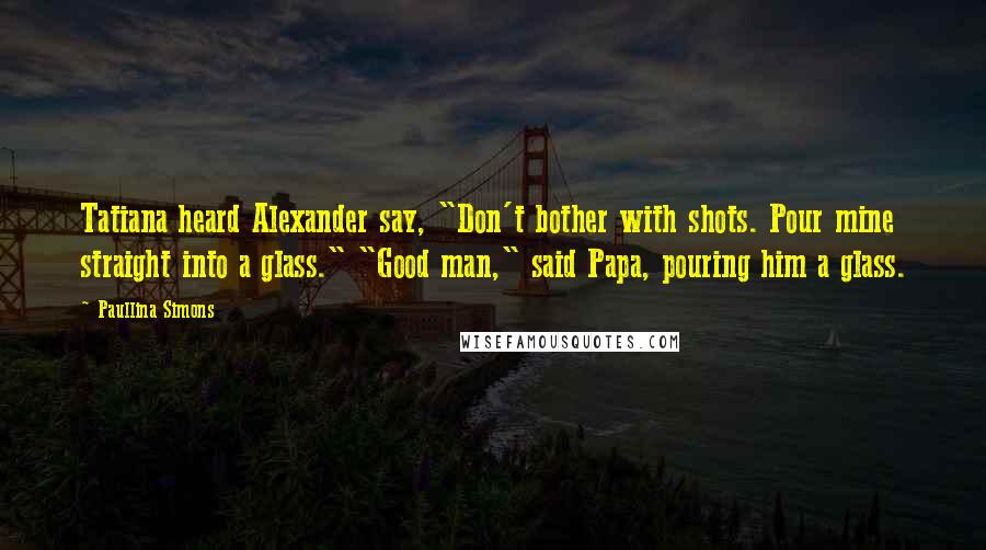 Paullina Simons Quotes: Tatiana heard Alexander say, "Don't bother with shots. Pour mine straight into a glass." "Good man," said Papa, pouring him a glass.