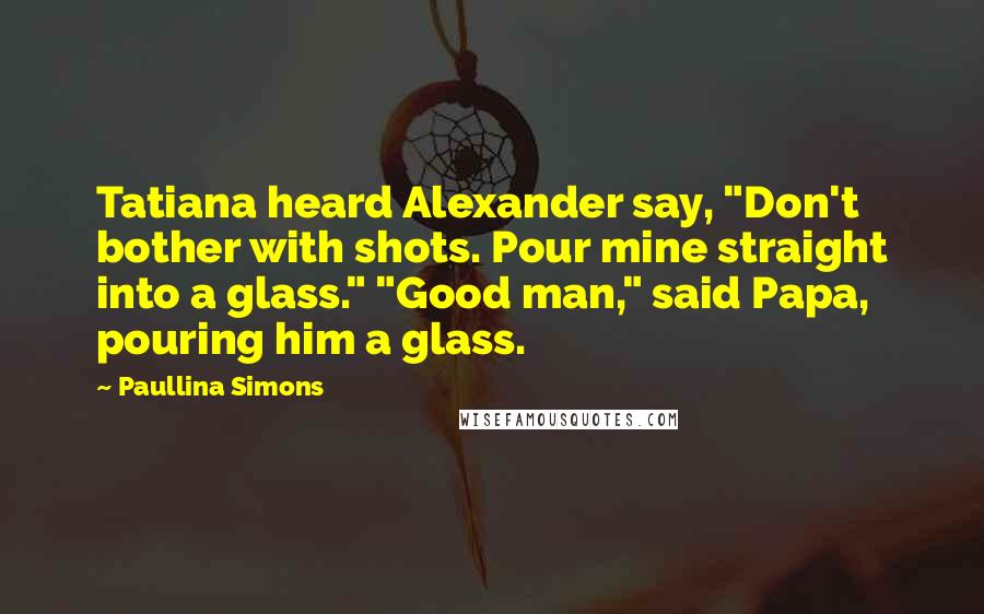 Paullina Simons Quotes: Tatiana heard Alexander say, "Don't bother with shots. Pour mine straight into a glass." "Good man," said Papa, pouring him a glass.