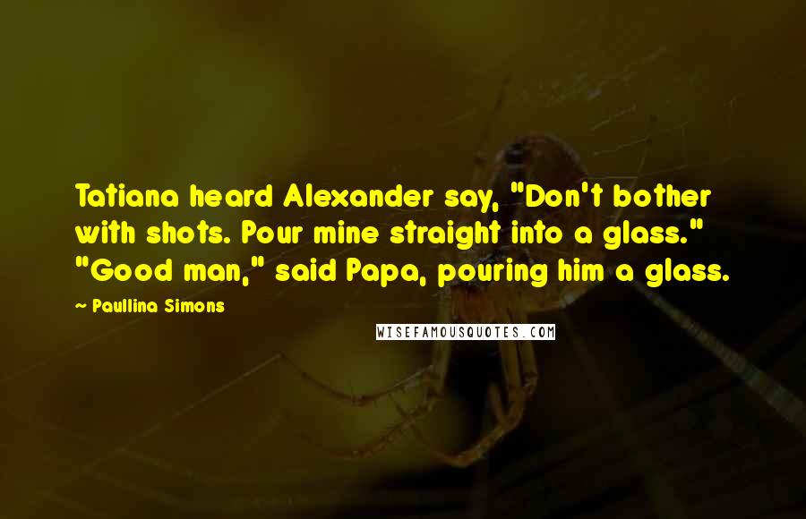 Paullina Simons Quotes: Tatiana heard Alexander say, "Don't bother with shots. Pour mine straight into a glass." "Good man," said Papa, pouring him a glass.