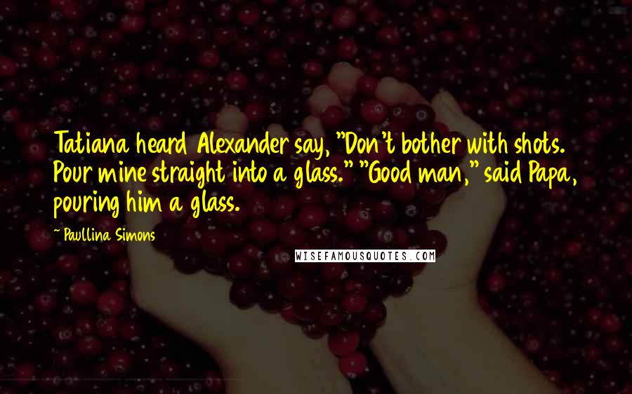 Paullina Simons Quotes: Tatiana heard Alexander say, "Don't bother with shots. Pour mine straight into a glass." "Good man," said Papa, pouring him a glass.