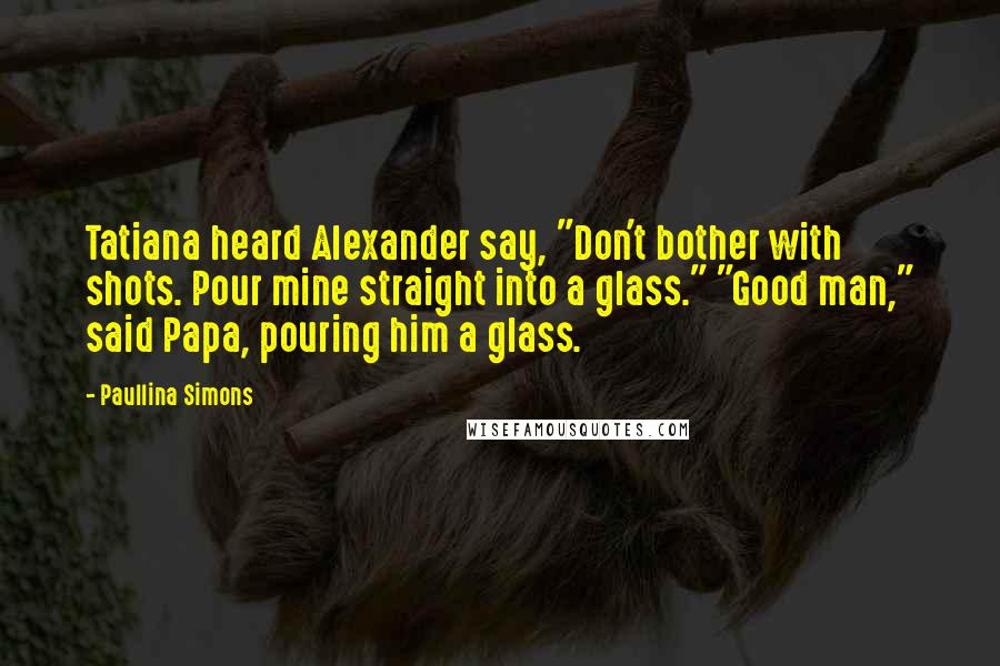 Paullina Simons Quotes: Tatiana heard Alexander say, "Don't bother with shots. Pour mine straight into a glass." "Good man," said Papa, pouring him a glass.