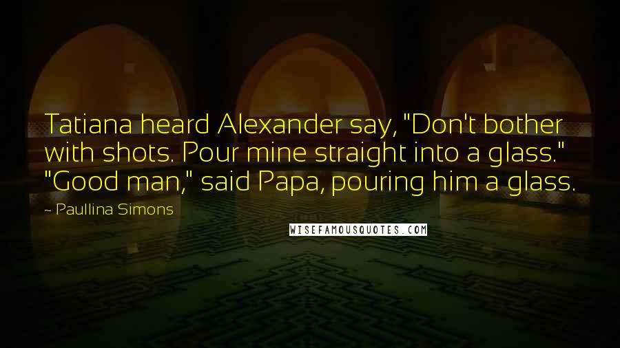 Paullina Simons Quotes: Tatiana heard Alexander say, "Don't bother with shots. Pour mine straight into a glass." "Good man," said Papa, pouring him a glass.