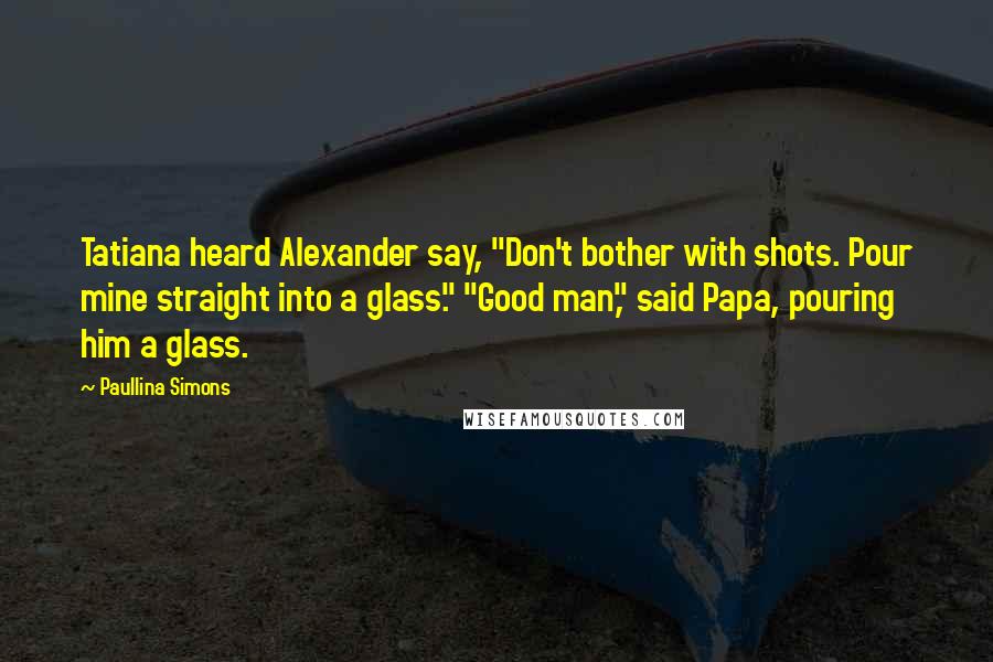 Paullina Simons Quotes: Tatiana heard Alexander say, "Don't bother with shots. Pour mine straight into a glass." "Good man," said Papa, pouring him a glass.