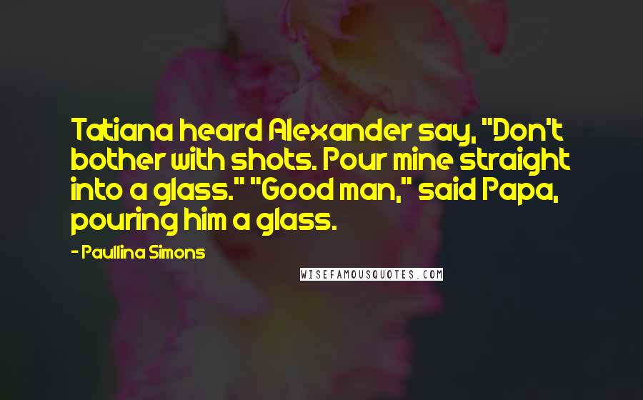 Paullina Simons Quotes: Tatiana heard Alexander say, "Don't bother with shots. Pour mine straight into a glass." "Good man," said Papa, pouring him a glass.